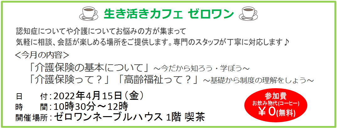 生き活きカフェゼロワン、4月15日(金)10時30分~12時、ゼロワンネーブルハウス1階喫茶、認知症についてや介護についてお悩みの方、気軽に相談、会話が楽しめる場所、専門のスタッフが丁寧に対応します、介護保険の基本について今だから知ろう、学ぼう、介護保険、高齢福祉、制度の理解、さかいしカフェ、介護の悩み、地域カフェ、さかい休憩スペース、堺カフェ
